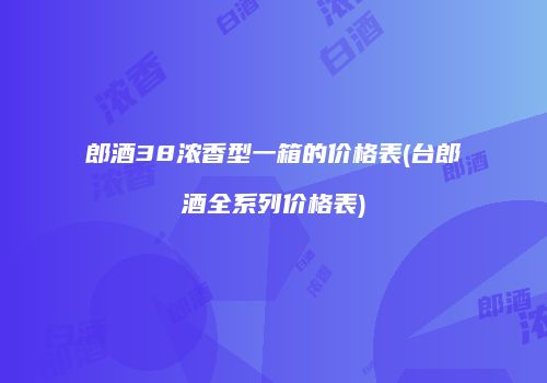 郎酒38浓香型一箱的价格表(台郎酒全系列价格表)