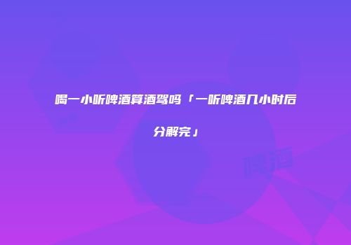 喝一小听啤酒算酒驾吗「一听啤酒几小时后分解完」