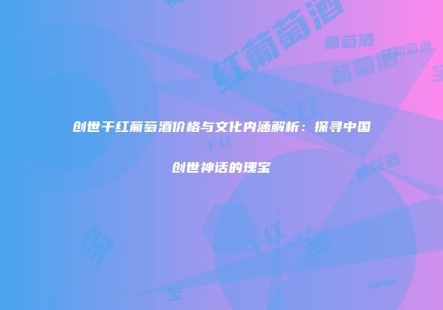 创世干红葡萄酒价格与文化内涵解析：探寻中国创世神话的瑰宝
