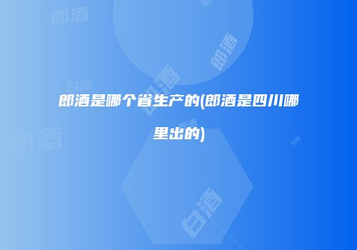 郎酒是哪个省生产的(郎酒是四川哪里出的)