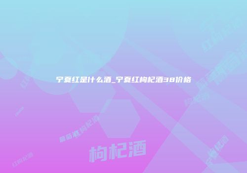 宁夏红是什么酒_宁夏红枸杞酒38价格