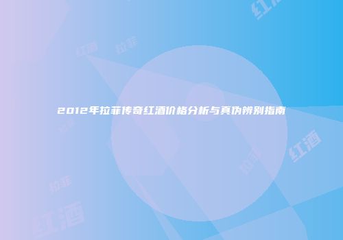 2012年拉菲传奇红酒价格分析与真伪辨别指南