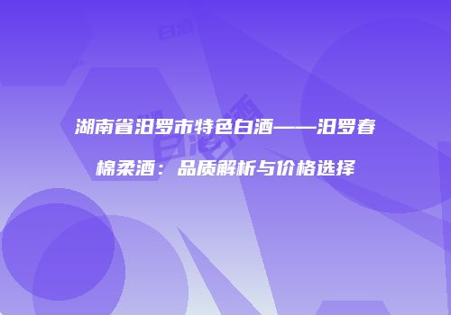 湖南省汨罗市特色白酒——汨罗春棉柔酒：品质解析与价格选择