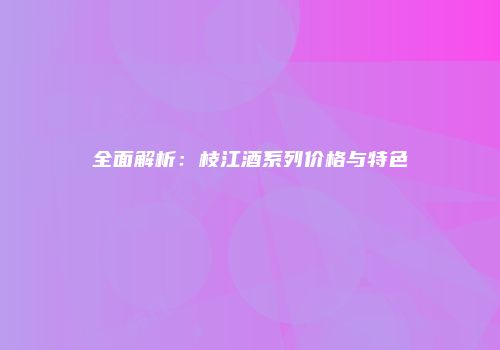 全面解析：枝江酒系列价格与特色