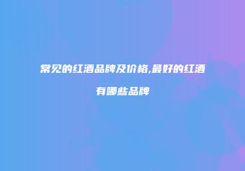 常见的红酒品牌及价格,最好的红酒有哪些品牌