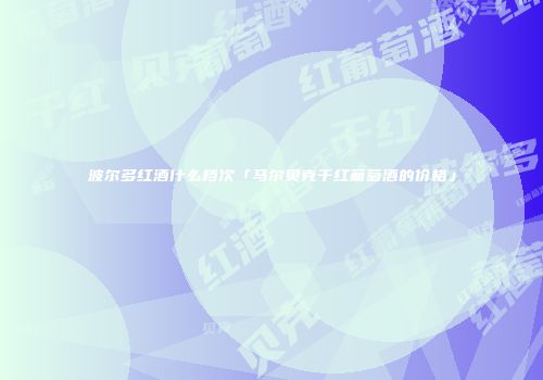 波尔多红酒什么档次「马尔贝克干红葡萄酒的价格」