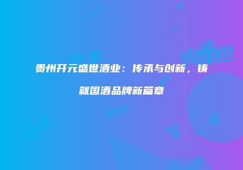 贵州开元盛世酒业：传承与创新，铸就国酒品牌新篇章