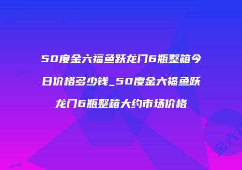 50度金六福鱼跃龙门6瓶整箱今日价格多少钱_50度金六福鱼跃龙门6瓶整箱大约市场价格