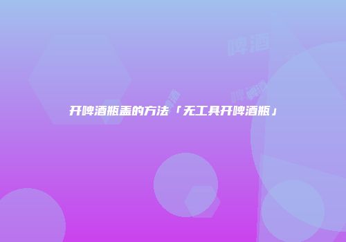 开啤酒瓶盖的方法「无工具开啤酒瓶」