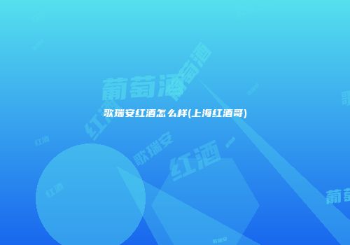歌瑞安红酒怎么样(上海红酒哥)