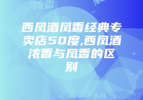 西凤酒凤香经典专卖店50度,西凤酒浓香与凤香的区别