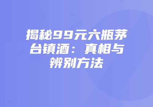 揭秘99元六瓶茅台镇酒：真相与辨别方法