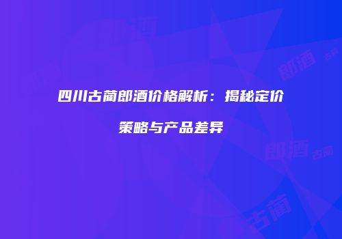 四川古蔺郎酒价格解析：揭秘定价策略与产品差异