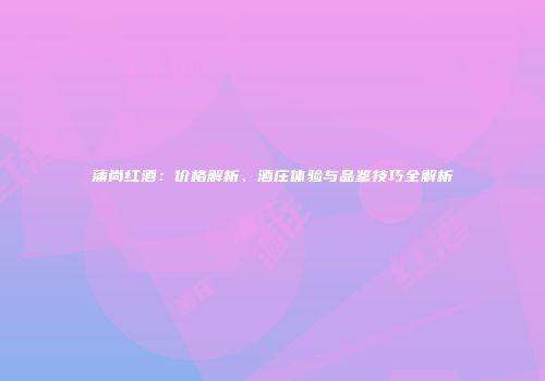 蒲尚红酒：价格解析、酒庄体验与品鉴技巧全解析