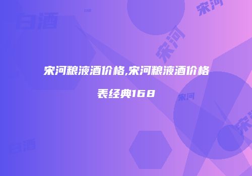 宋河粮液酒价格,宋河粮液酒价格表经典168