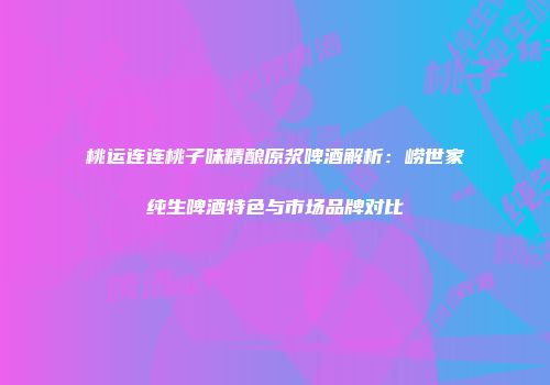桃运连连桃子味精酿原浆啤酒解析：崂世家纯生啤酒特色与市场品牌对比