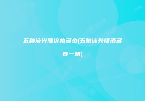 五粮液兴隆价格多少(五粮液兴隆酒多钱一箱)