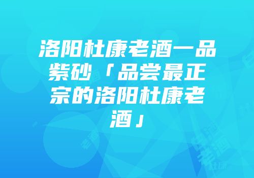 洛阳杜康老酒一品紫砂「品尝最正宗的洛阳杜康老酒」