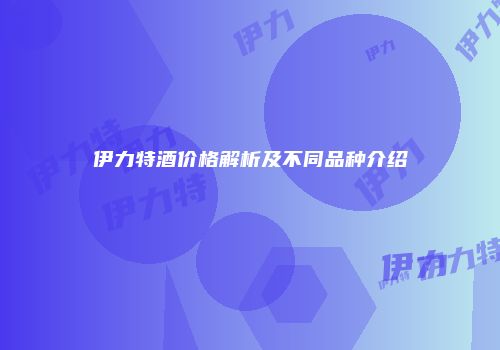 伊力特酒价格解析及不同品种介绍