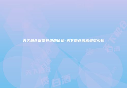 天下粮仓富贵升级版价格-天下粮仓酒富贵多少钱
