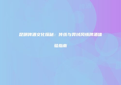 昆明啤酒文化探秘：传统与异域风情啤酒体验指南
