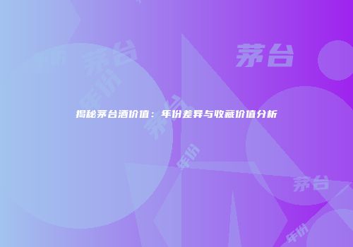揭秘茅台酒价值：年份差异与收藏价值分析