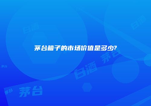 茅台箱子的市场价值是多少?