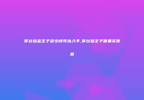 茅台珍品王子多少钱可以入手,茅台珍王子哪里买便宜