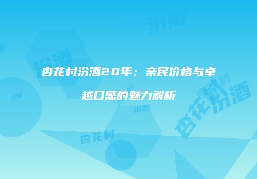 杏花村汾酒20年：亲民价格与卓越口感的魅力解析