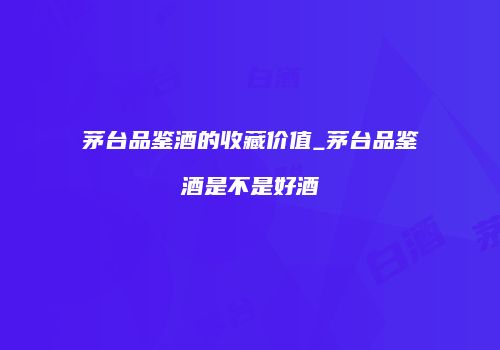 茅台品鉴酒的收藏价值_茅台品鉴酒是不是好酒