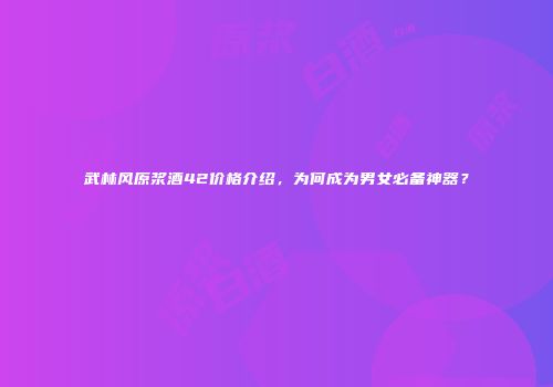 武林风原浆酒42价格介绍，为何成为男女必备神器？