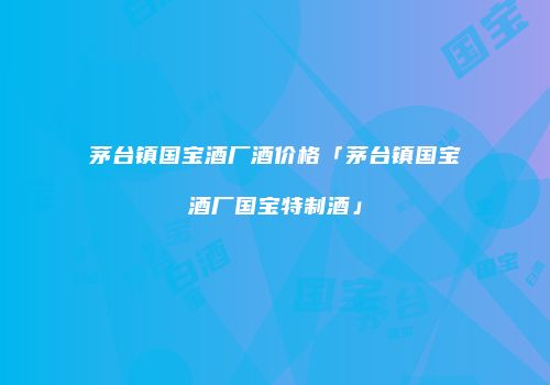 茅台镇国宝酒厂酒价格「茅台镇国宝酒厂国宝特制酒」