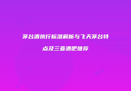 茅台酒执行标准解析与飞天茅台特点及三亚酒吧推荐