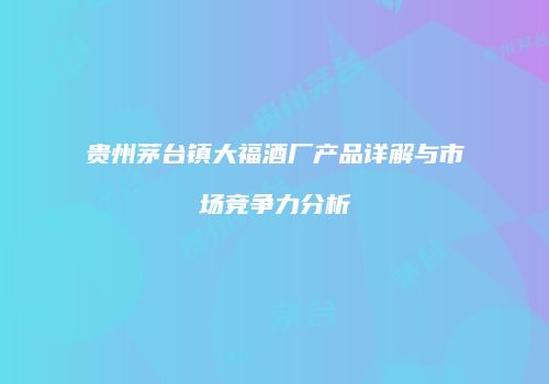 贵州茅台镇大福酒厂产品详解与市场竞争力分析
