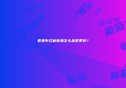 老酒车红葡萄酒怎么品尝更佳？