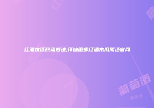 红酒木瓜靓汤做法,拜迪蕾娜红酒木瓜靓汤官网