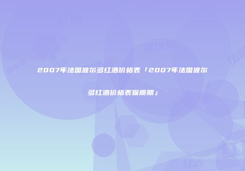 2007年法国波尔多红酒价格表「2007年法国波尔多红酒价格表保质期」