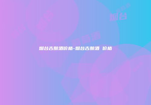 烟台古酿酒价格-烟台古酿酒 价格