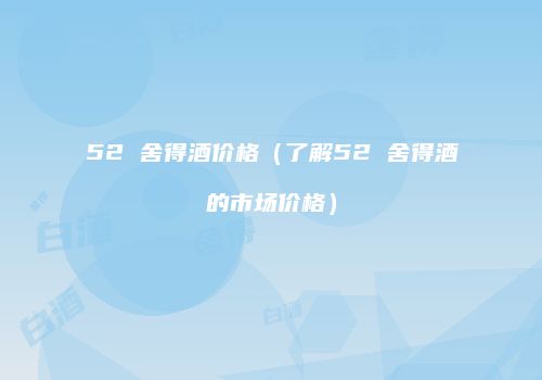 52 舍得酒价格（了解52 舍得酒的市场价格）