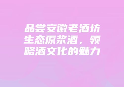 品尝安徽老酒坊生态原浆酒，领略酒文化的魅力