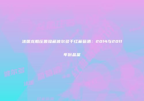 法国龙船庄园珍藏波尔多干红葡萄酒：2014与2011年份品鉴