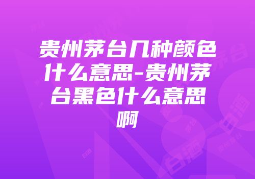 贵州茅台几种颜色什么意思-贵州茅台黑色什么意思啊