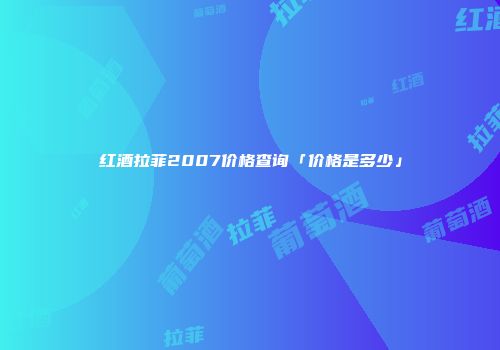 红酒拉菲2007价格查询「价格是多少」