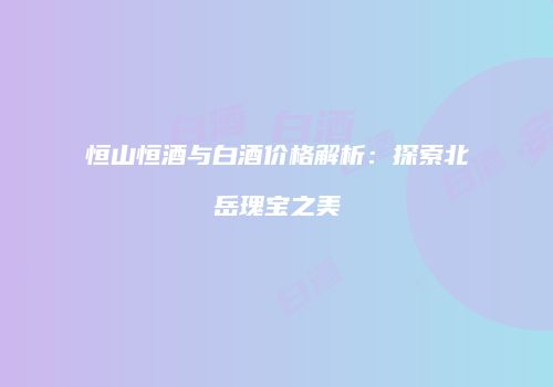 恒山恒酒与白酒价格解析：探索北岳瑰宝之美