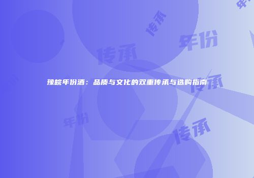 豫皖年份酒：品质与文化的双重传承与选购指南