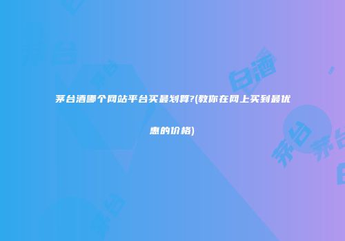 茅台酒哪个网站平台买最划算?(教你在网上买到最优惠的价格)