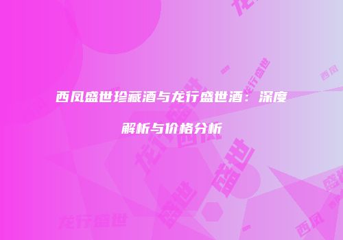 西凤盛世珍藏酒与龙行盛世酒：深度解析与价格分析