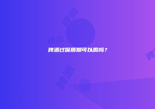 啤酒过保质期可以喝吗？