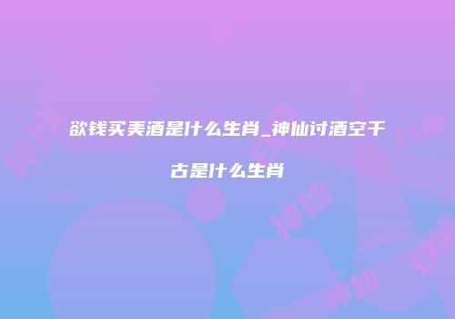 欲钱买美酒是什么生肖_神仙讨酒空千古是什么生肖