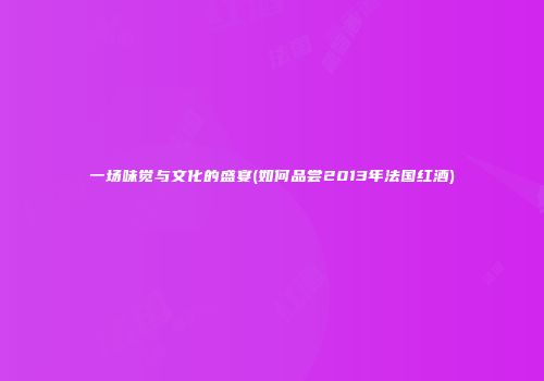 一场味觉与文化的盛宴(如何品尝2013年法国红酒)